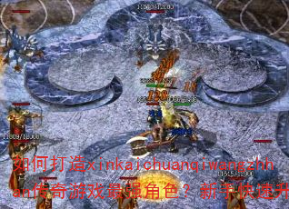 如何打造xinkaichuanqiwangzhhan传奇游戏最强角色?新手快速升级攻略有哪些? 如何打造xinkaichuanqiwangzhhan传奇游戏最强角色?新手快速升级攻略有哪些?